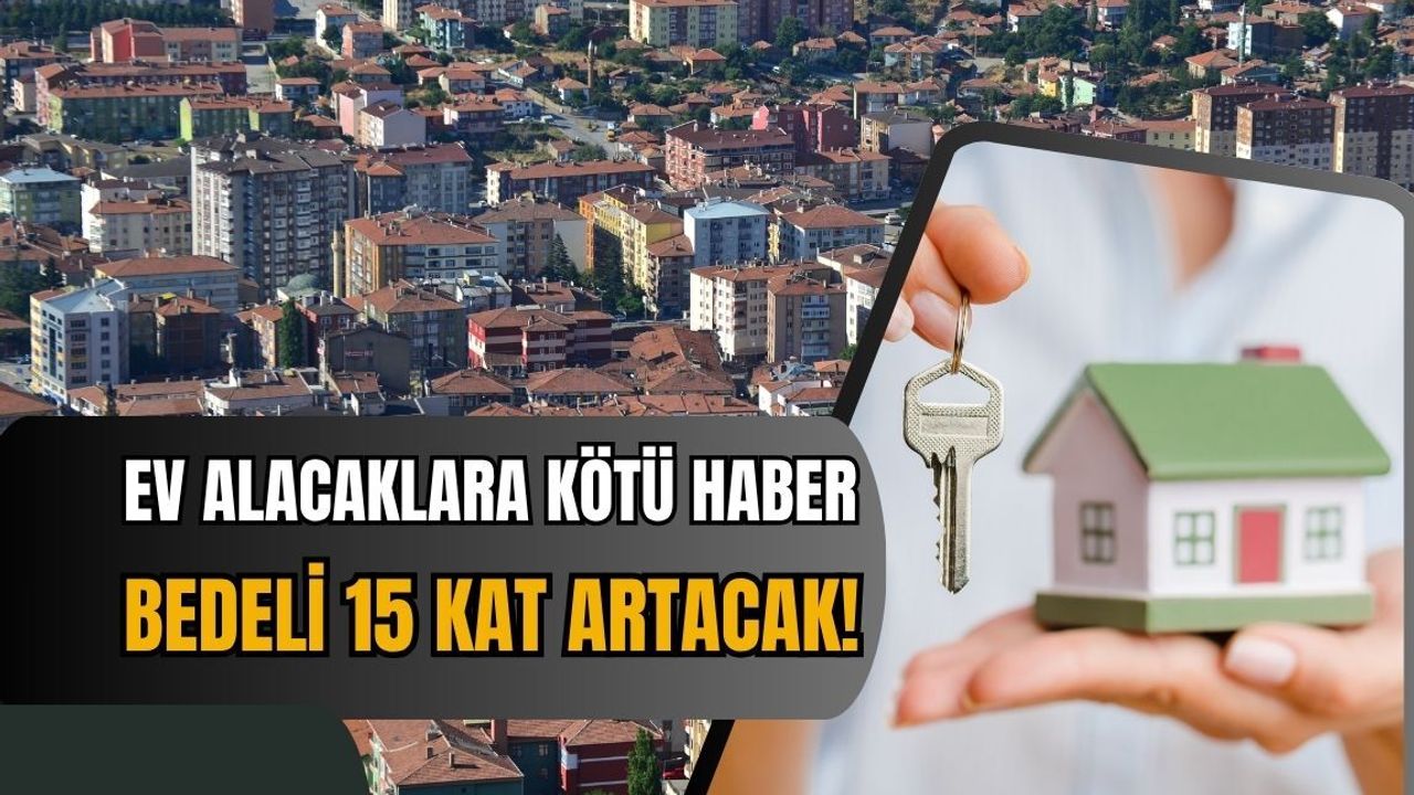 Ev alacaklara kötü haber: Bedeli 15 kat artacak!