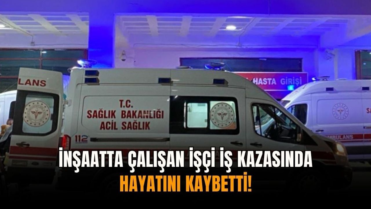 İnşaatta çalışan işçi iş kazasında hayatını kaybetti!